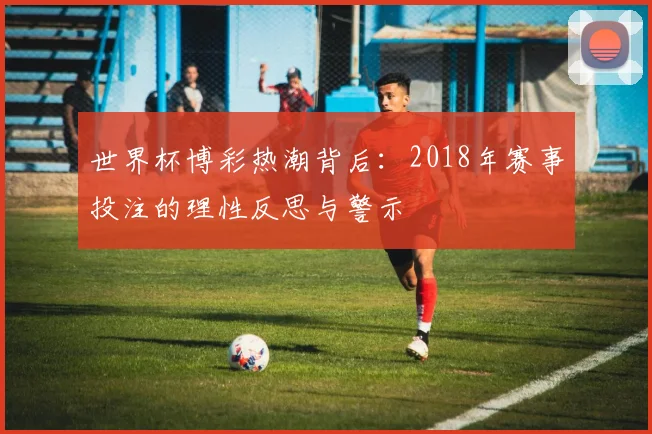 世界杯博彩热潮背后：2018年赛事投注的理性反思与警示