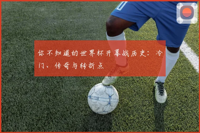 你不知道的世界杯开幕战历史：冷门、传奇与转折点
