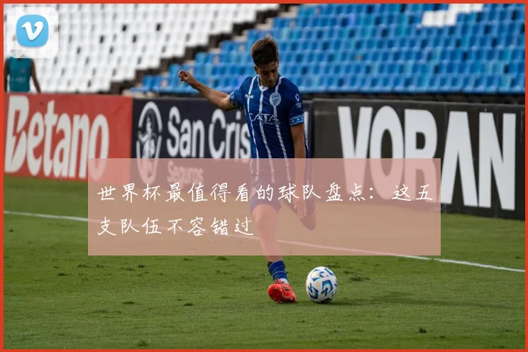 世界杯最值得看的球队盘点:这五支队伍不容错过