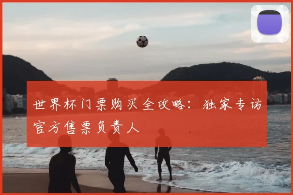 世界杯门票购买全攻略:独家专访官方售票负责人