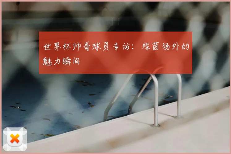 世界杯帅哥球员专访：绿茵场外的魅力瞬间